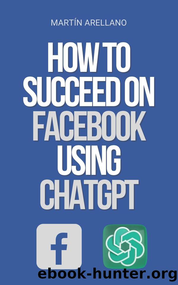 How to Succeed on Facebook Using ChatGPT: The Power of ChatGPT: Discover How it Can Transform Your Facebook Strategy by Arellano Martín