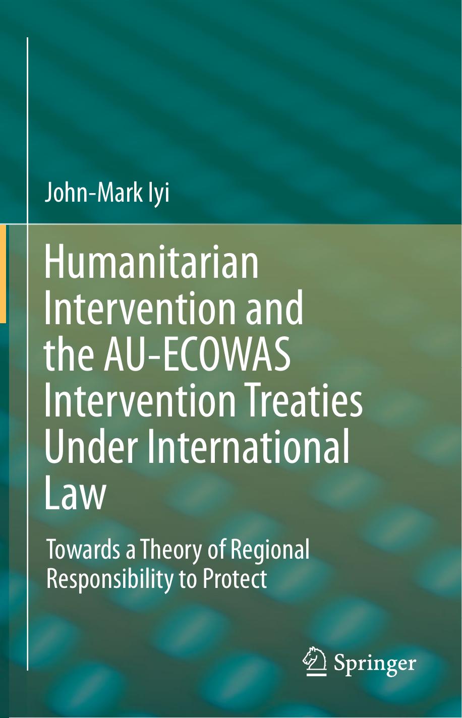 Humanitarian Intervention and the AU-ECOWAS Intervention Treaties Under International Law: Towards a Theory of Regional Responsibility to Protect by John-Mark Iyi (auth.)