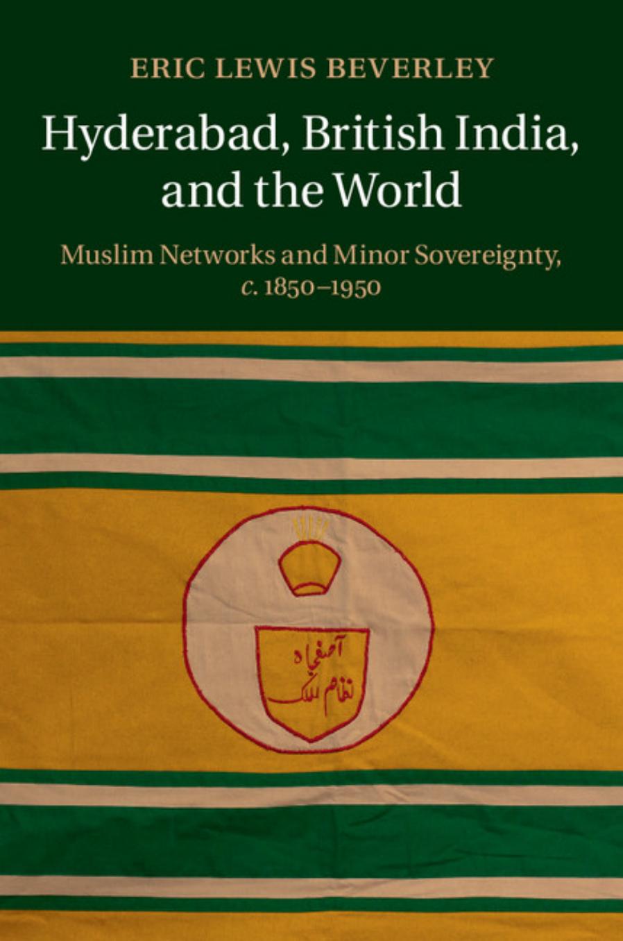 Hyderabad, British India, and the World: Muslim Networks and Minor Sovereignty, C.1850-1950 by Eric Lewis Beverley