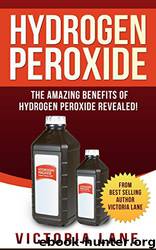 Hydrogen Peroxide: The Amazing Benefits of Hydrogen Peroxide Revealed! by Victoria Lane