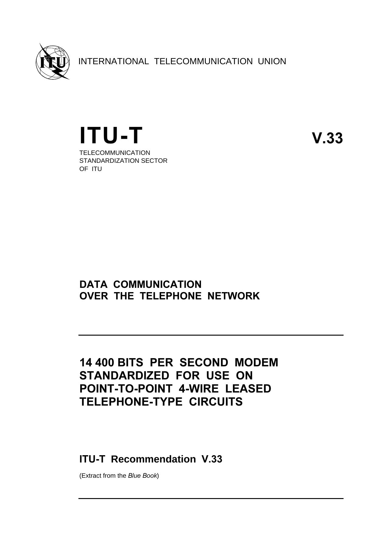 ITU-T Rec. V.33 (1188) 14 400 bits per second modem standardized for use on point-to-point 4-wire leased telephone-type circuits by Blue Book