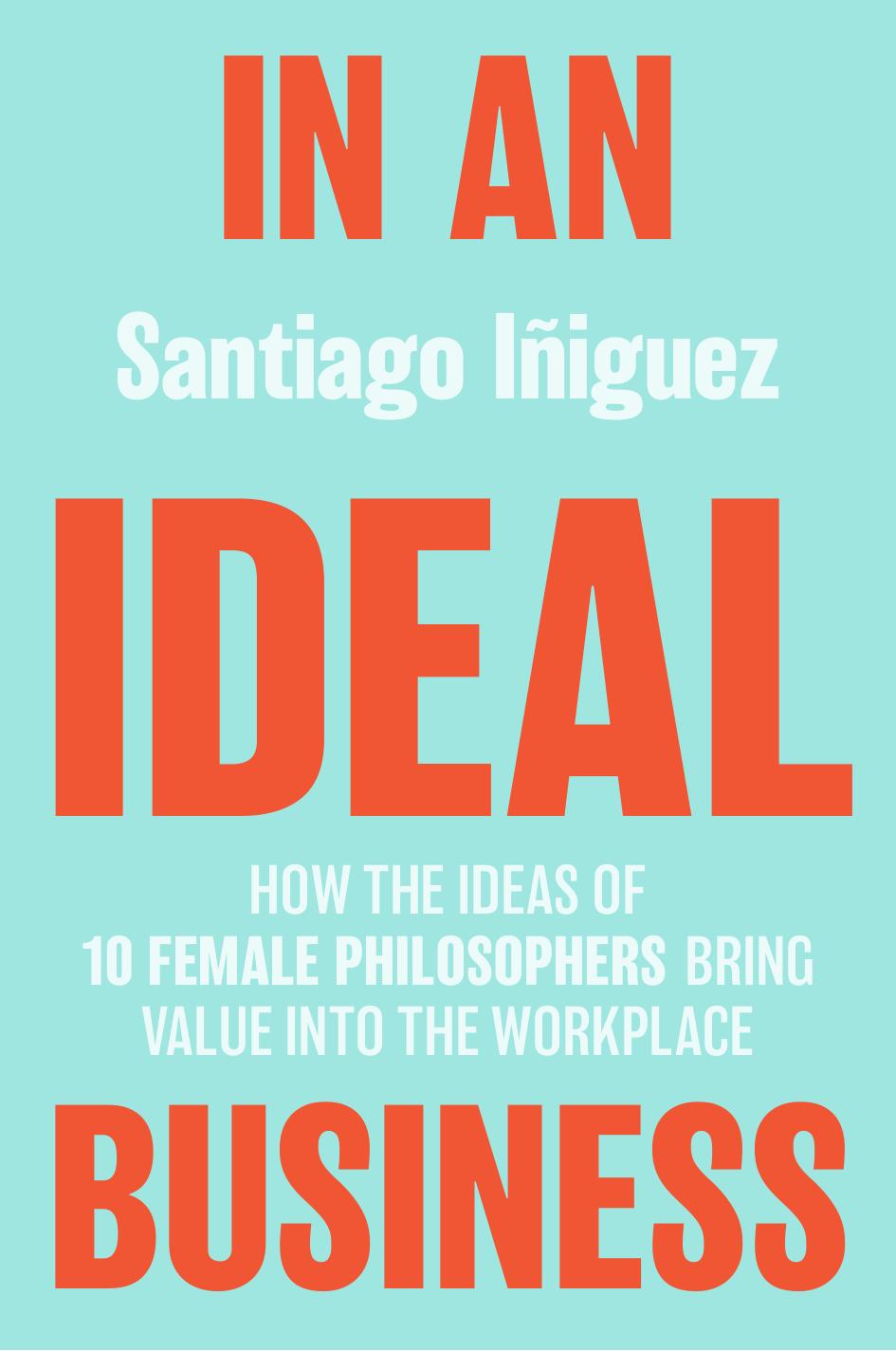 In an Ideal Business: How the Ideas of 10 Female Philosophers Bring Value Into the Workplace by Santiago Iñiguez