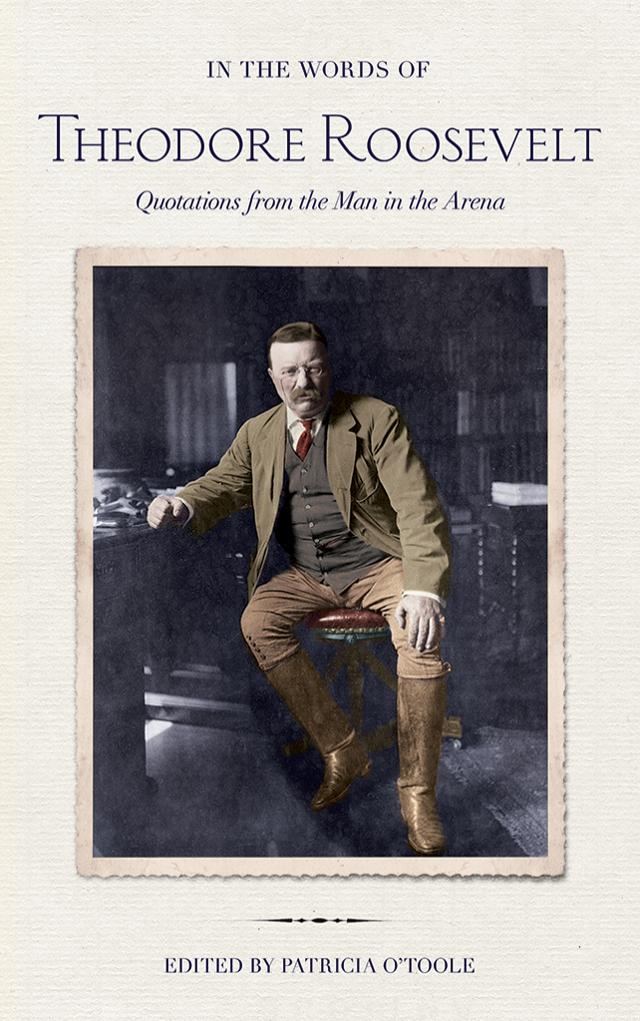 In the Words of Theodore Roosevelt: Quotations from the Man in the Arena by by Theodore Roosevelt; edited by Patricia O'Toole