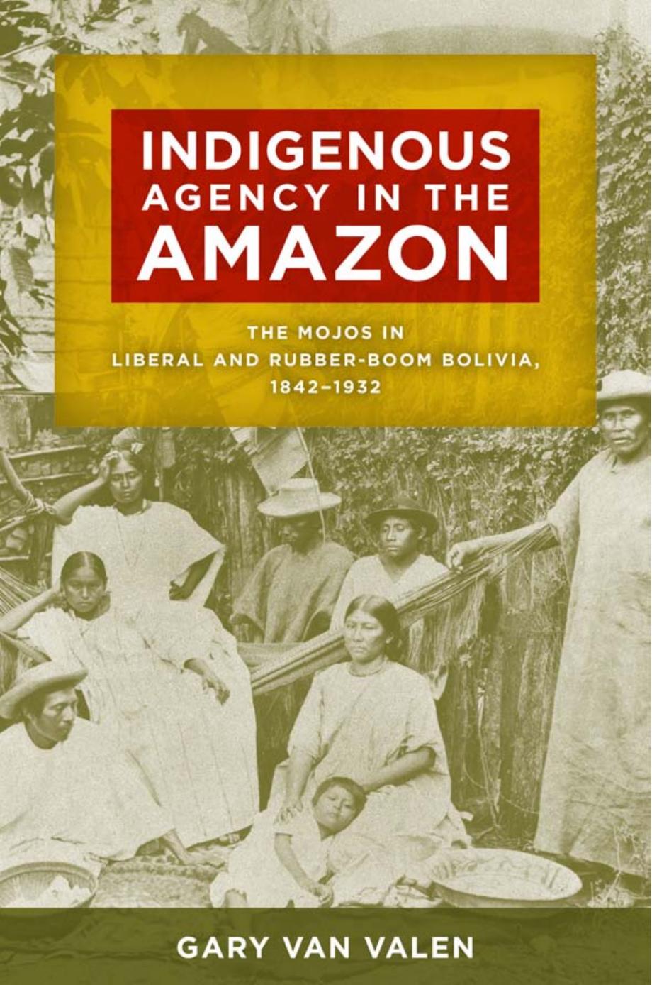 Indigenous Agency in the Amazon : The Mojos in Liberal and Rubber-Boom Bolivia, 1842-1932 by Gary Van Valen