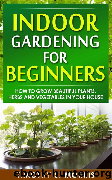 Indoor Gardening for Beginners: How to Grow Beautiful Plants, Herbs and Vegetables in Your House by Timothy S. Morris