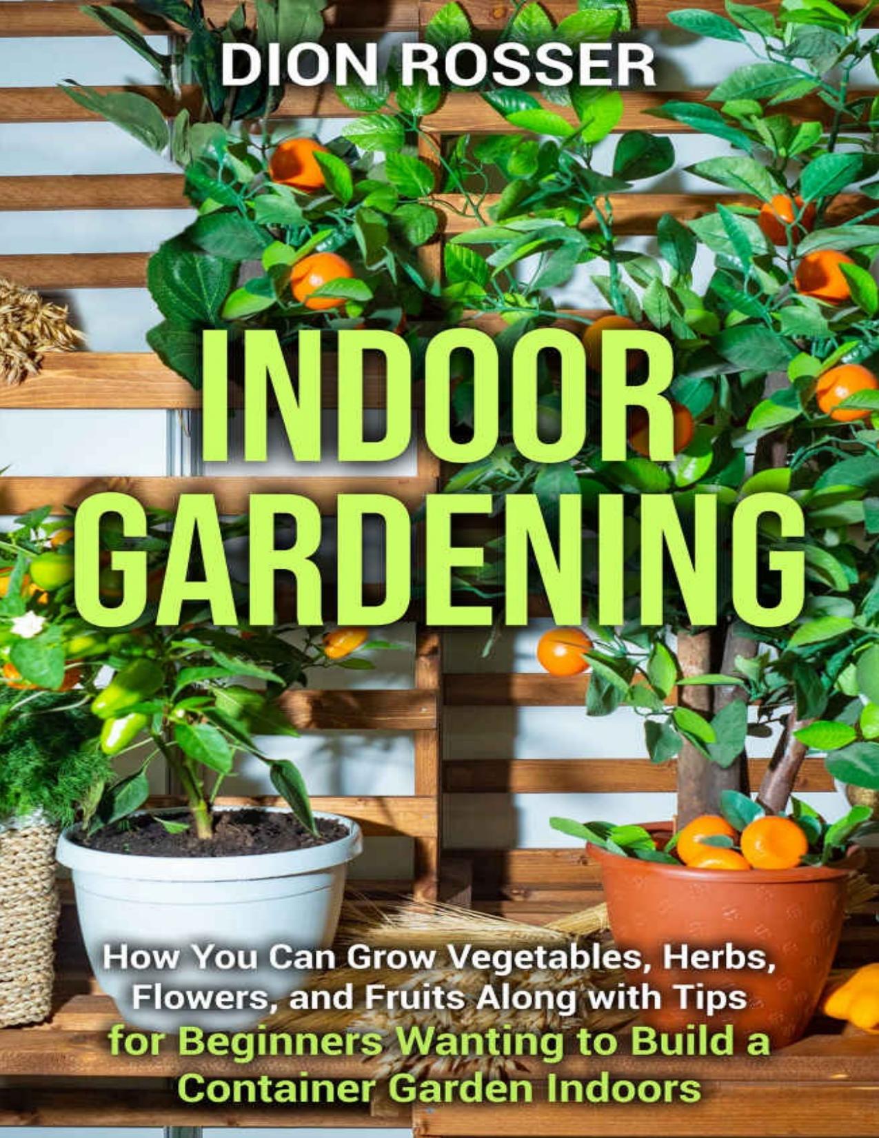 Indoor Gardening: How You Can Grow Vegetables, Herbs, Flowers, and Fruits Along with Tips for Beginners Wanting to Build a Container Garden Indoors by Rosser Dion