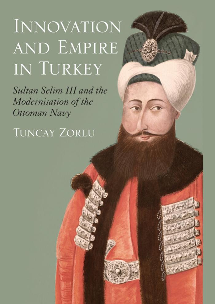 Innovation and Empire in Turkey : Sultan Selim III and the Modernisation of the Ottoman Navy by Zorlu Tuncay