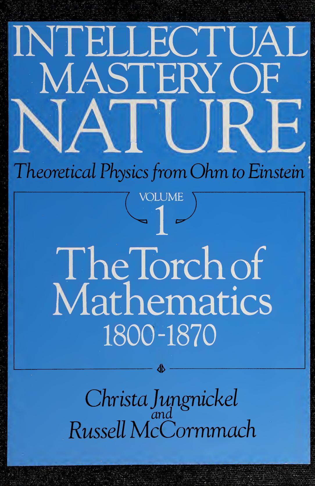 Intellectual Mastery of Nature. Theoretical Physics from Ohm to Einstein, Volume 1: The Torch of Mathematics, 1800 to 1870 by Christa Jungnickel Russell McCormmach