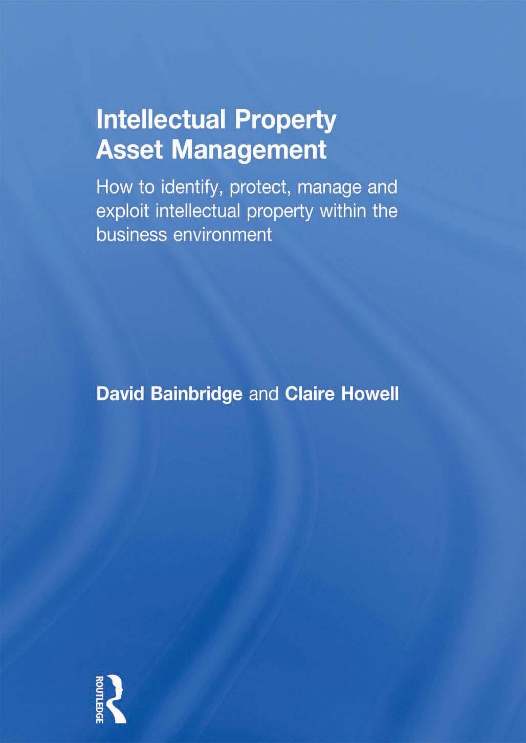 Intellectual Property Asset Management: How to identify, protect, manage and exploit intellectual property within the business environment by Claire Howell David Bainbridge