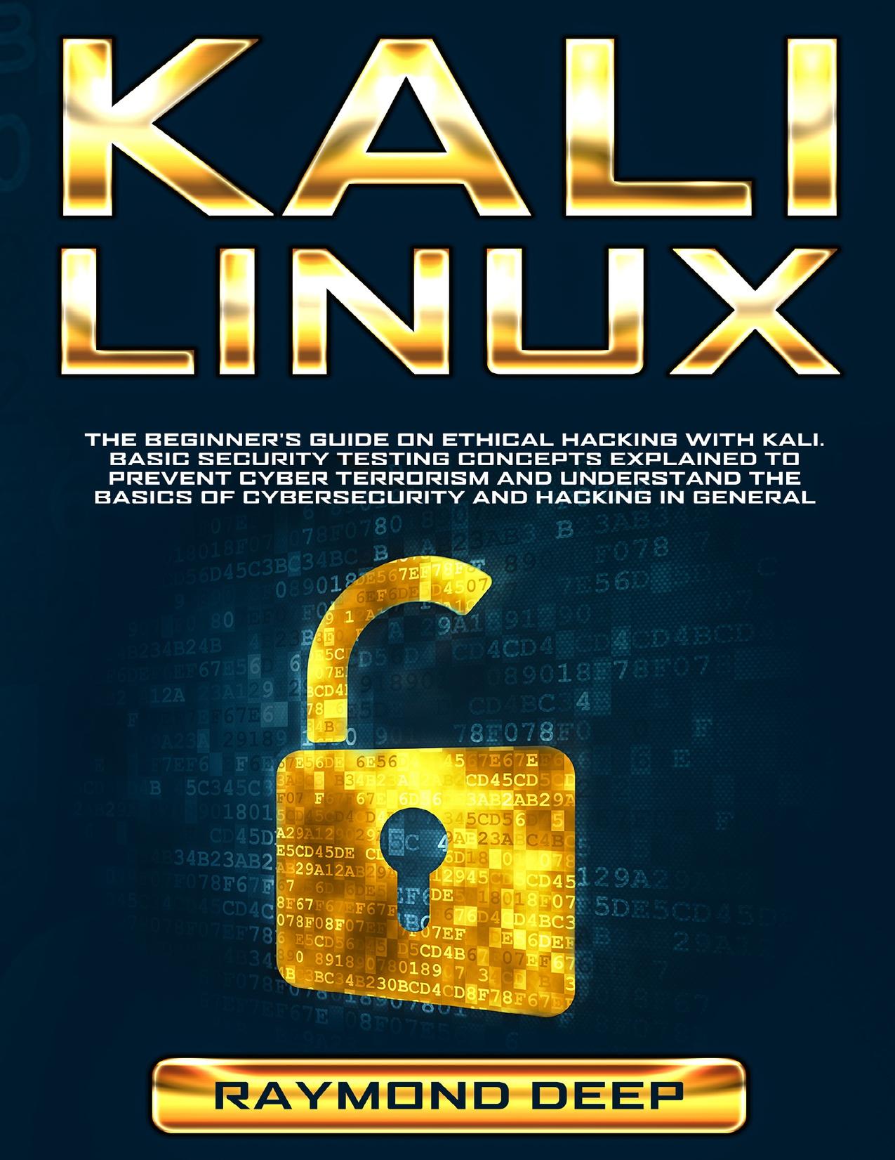 Kali Linux: The Beginnerâs Guide on Ethical Hacking with Kali. Basic Security Testing Concepts Explained to Prevent Cyber Terrorism and Understand the Basics of Cybersecurity and Hacking in General by Deep Raymond