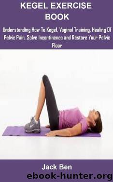 Kegel Exercise Book: KEGEL EXERCISES: UNDERSTANDING HOW TO KEGEL, VAGINAL TRAINING, HEALING OF PELVIC PAIN, SOLVE INCONTINENCE AND RESTORE YOUR PELVIC FLOOR by Jack Ben