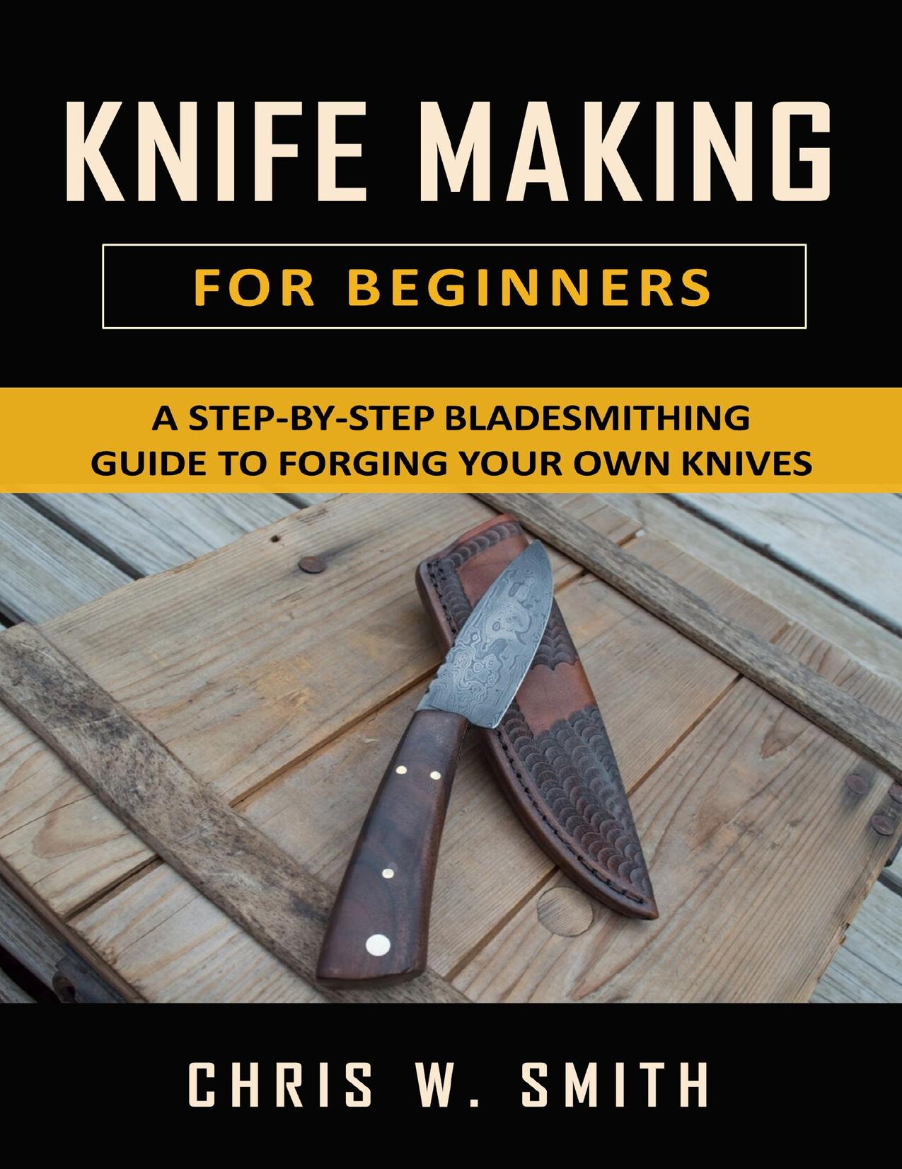 Knifemaking for Beginners: A Step-by-Step Bladesmithing Guide to Forging your own Knives with Basic Tools by W. Smith Chris