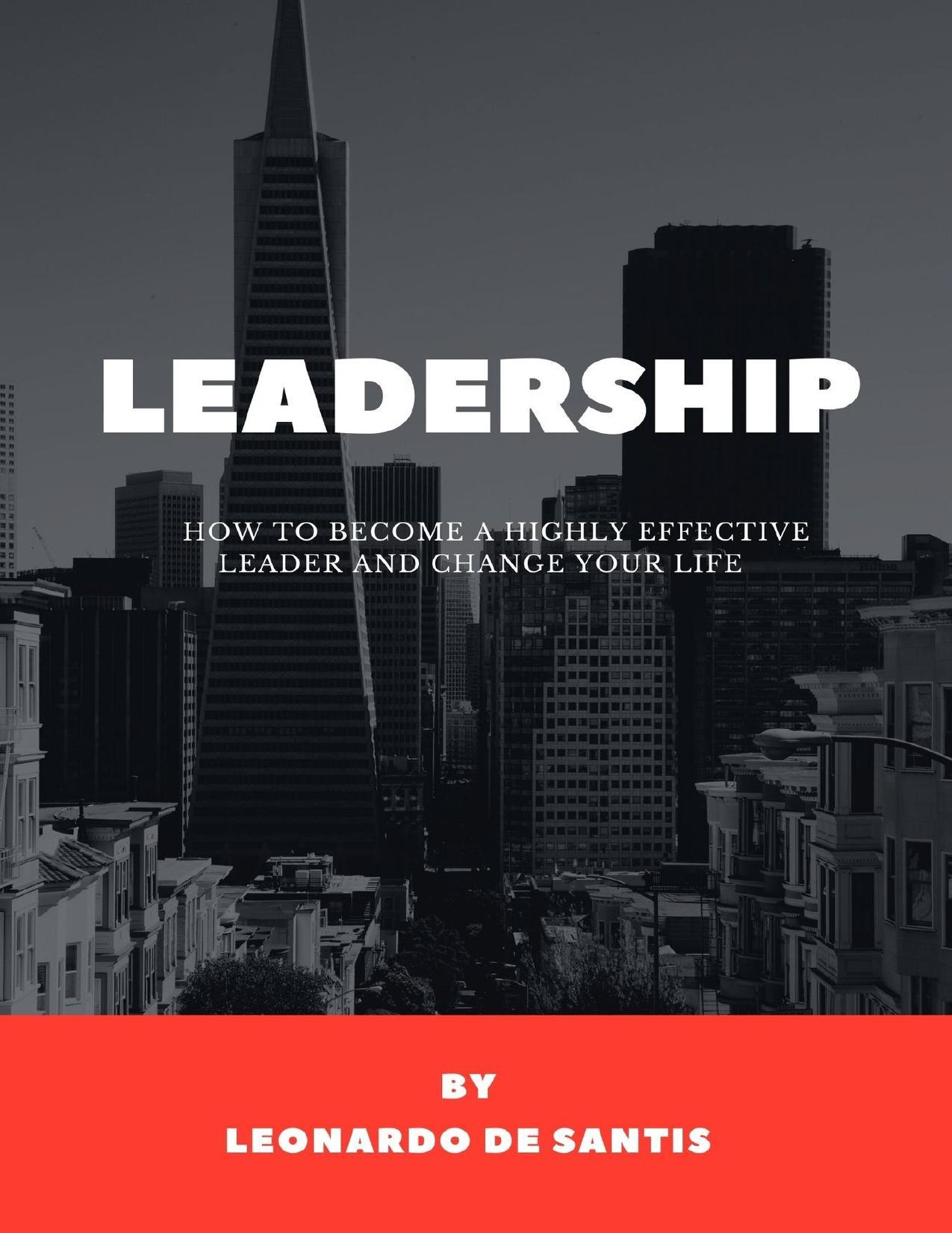 LEADERSHIP - HOW TO BECOME A HIGHLY EFFECTIVE LEADER AND CHANGE YOUR LIFE: How To Improve Your Life and Reach Your Goals Learning Everything About Leadership by Leonardo De Santis