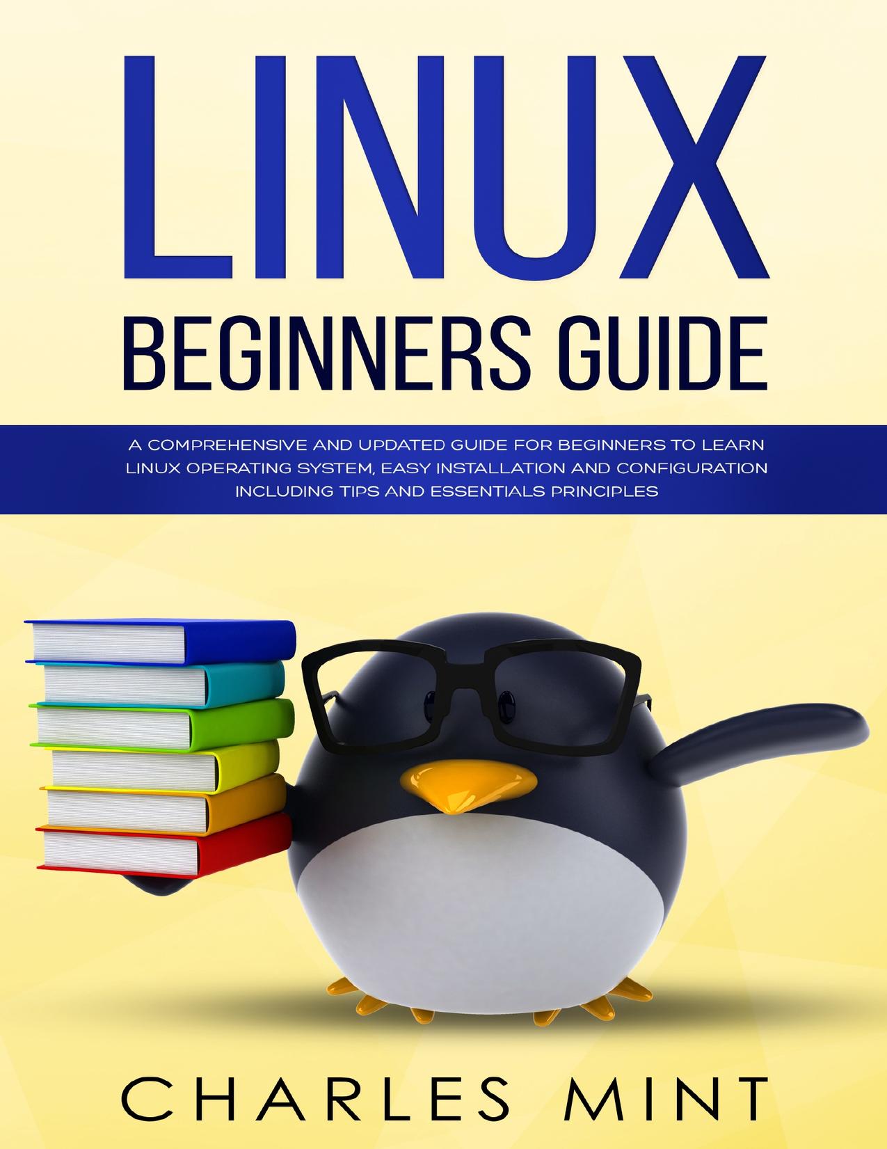 LINUX BEGINNERS GUIDE: A Comprehensive and Updated Guide for Beginners to Learn Linux Operating System, Easy Installation and Configuration Including Tips and Essentials Principles by Mint Charles