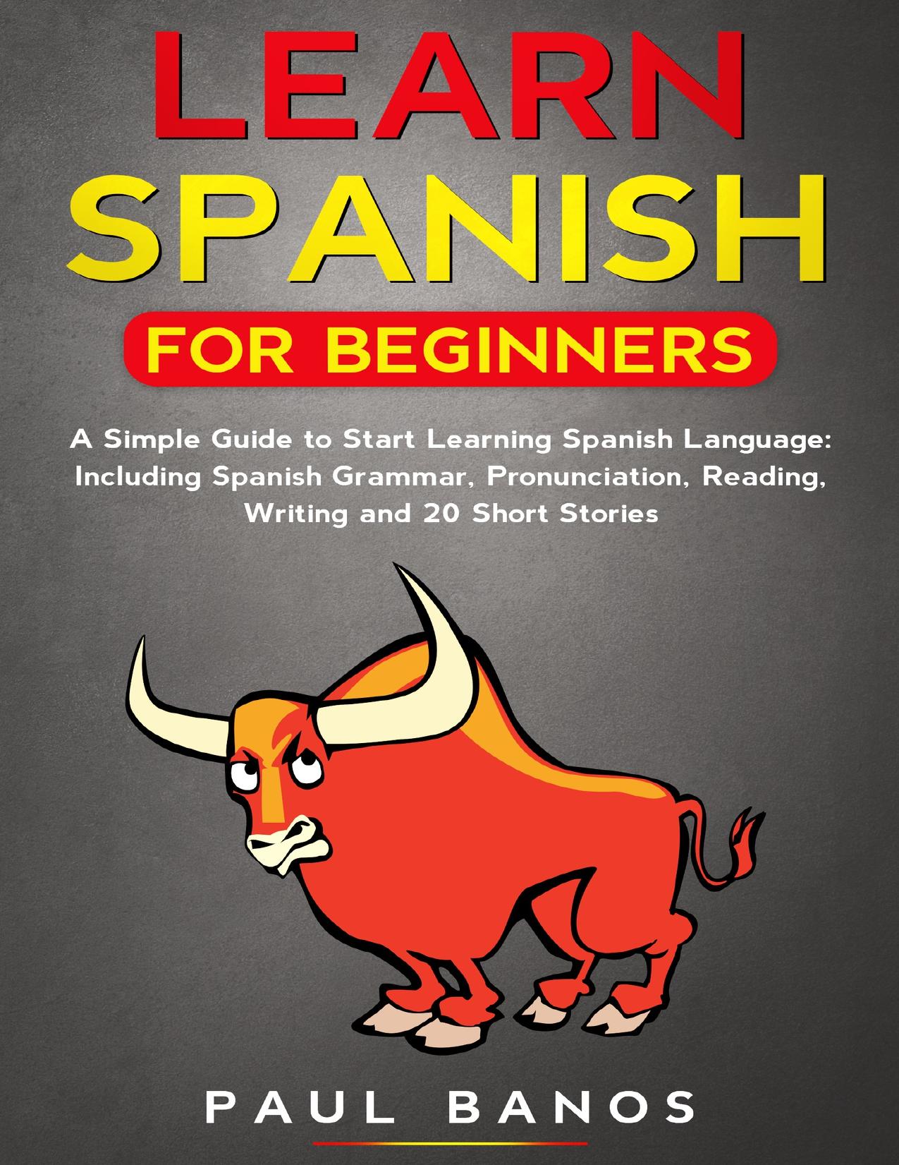 Learn Spanish for Beginners:: A Simple Guide to Start Learning Spanish Language:Including Grammar,Pronunciation,Reading,Writing and 20 Short Stories. by Banos Paul