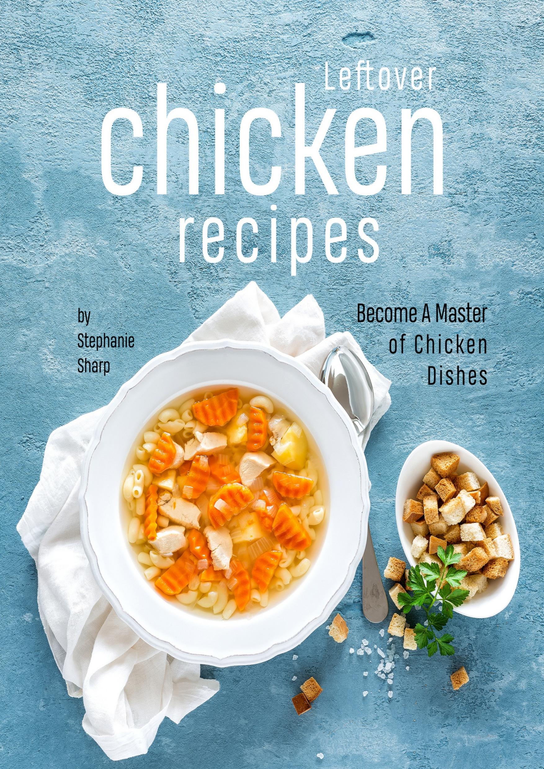 Leftover Chicken Recipes: Become A Master of Chicken Dishes by Sharp Stephanie