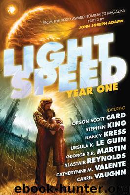 Lightspeed: Year One by Vylar Kaftan; Jack McDevitt; David Barr Kirtley; Carrie Vaugh; Carol Emshwiller; Tobias S. Buckell; Genevieve Valentine; George R. R. Martin; Catherynne M. Valente; Tananaritive Due; Adam-Troy Castro; Joe Haldeman; Yoon Ha Lee; Geoffrey A. Landis; Cat Rambo; Robert Silverberg; Sarah Langan; Joe R. Lansdale; John R. Fultz; Stephen King; Charles Yu; Caitlin R. Kiernan; Alice Sola Kim; Nancy Kress; Ted Kosmatka; Kristine Kathryn Rusch; David Tallerman; Ursula K. le Guin; Corey Mariani; Susan Palwick; Tanith Lee; Orson Scott Card; Julie E. Czerneda; Ken Liu; James Patrick Kelly; Maggie Clark; Stephen Baxter; Nnedi Okorafor; Robert Reed; An Owomoyela; Bruce Sterling; Tom Crosshill; Anne McCaffrey; Eric Gregory; Tessa Mellas; Alastair Reynolds