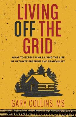 Living Off the Grid: What to Expect While Living the Life of Ultimate Freedom and Tranquility by Gary Collins