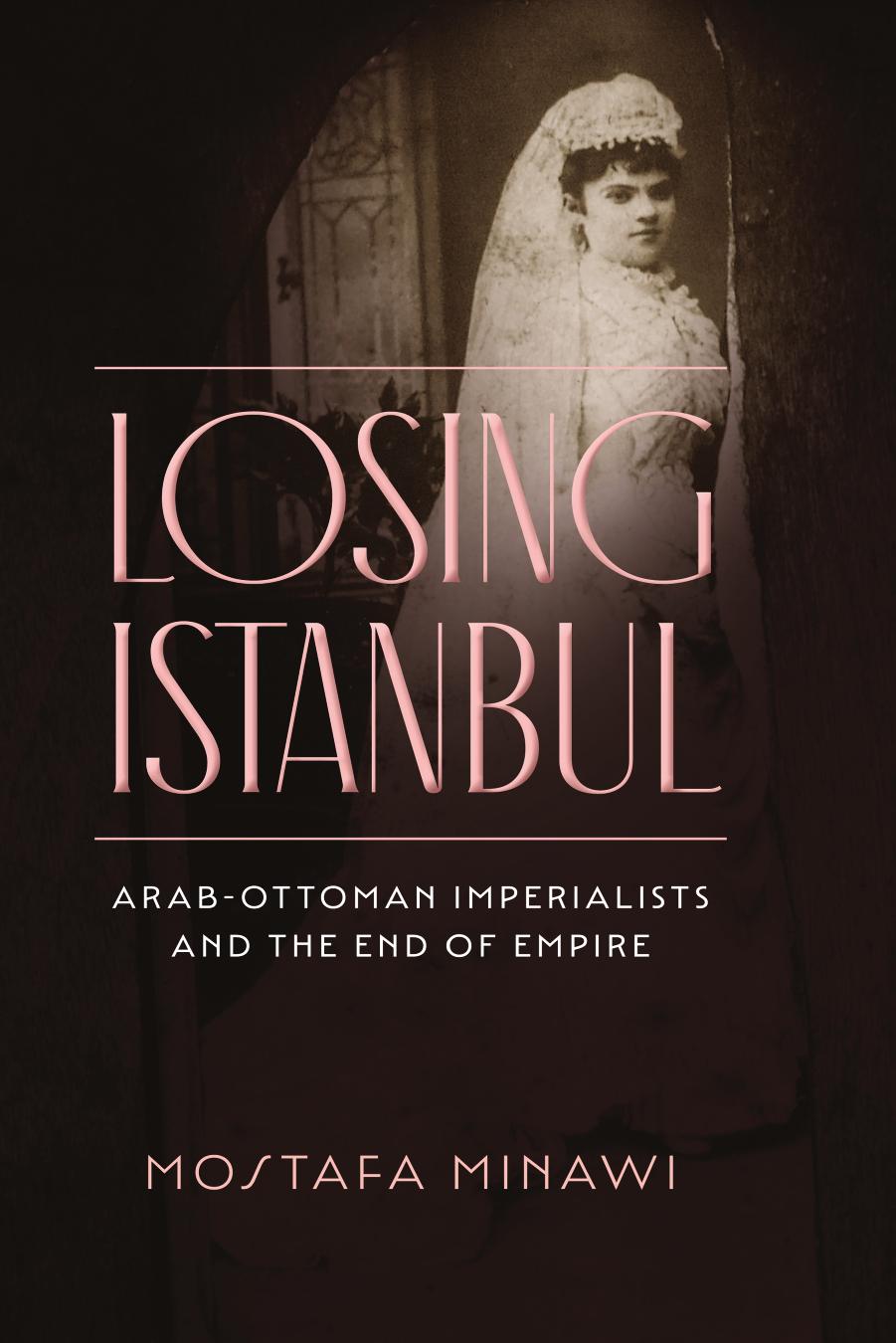 Losing Istanbul: Arab-Ottoman Imperialists and the End of Empire by Mostafa Minawi