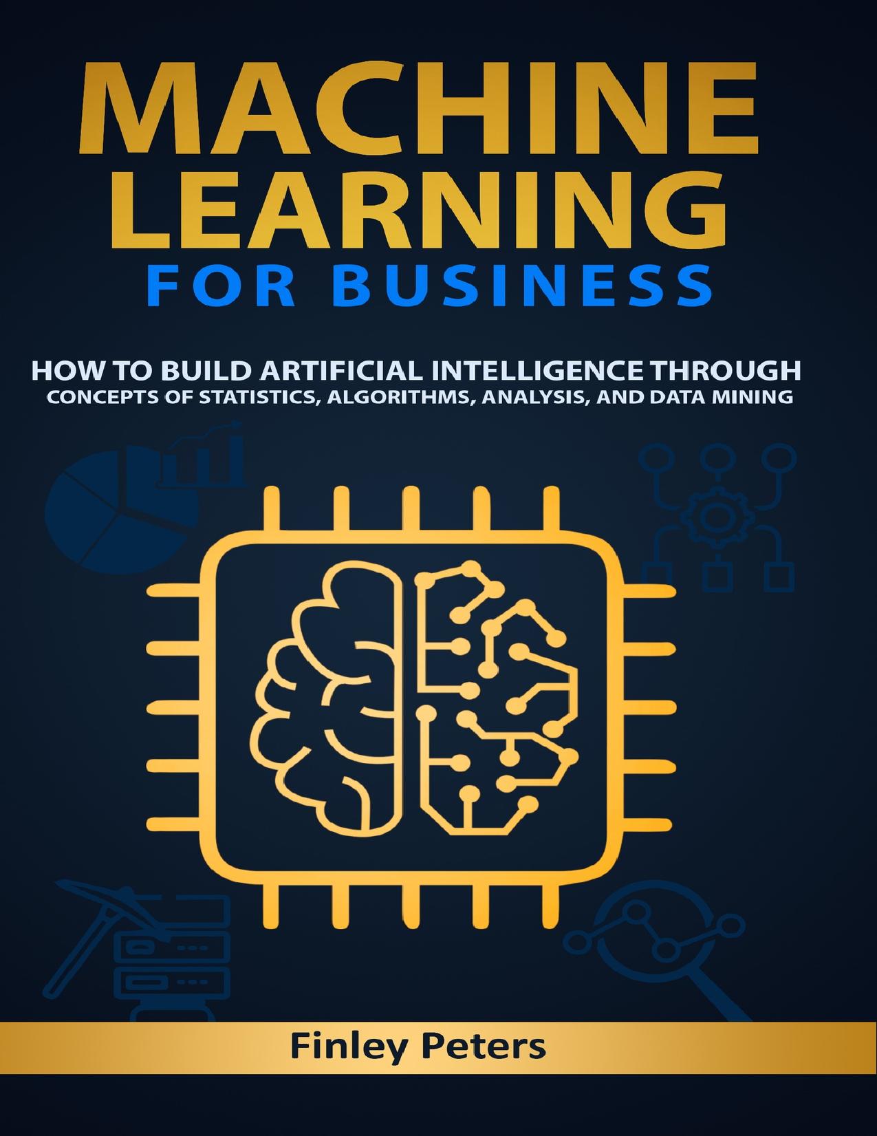 Machine Learning for Business: How to Build Artificial Intelligence through Concepts of Statistics, Algorithms, Analysis, and Data Mining by Peters Finley