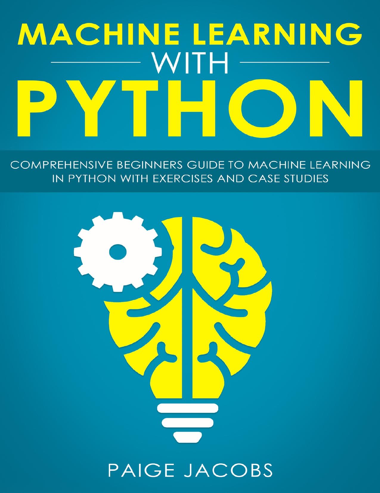 Machine Learning with Python: Comprehensive Beginner’s Guide to Machine Learning in Python with Exercises and Case Studies by Jacobs Paige