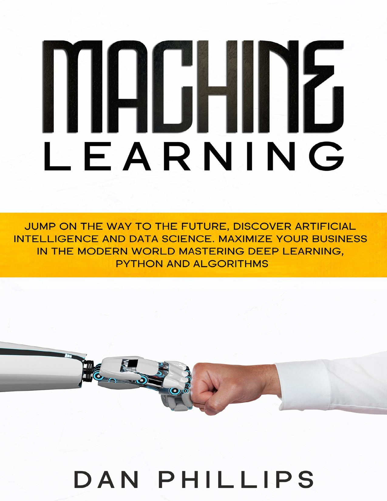 Machine Learning: Jump on the Way to the Future, Discover Artificial Intelligence and Data Science. Maximize your Business in the Modern World Mastering Deep Learning, Python and Algorithms by Dan Phillips
