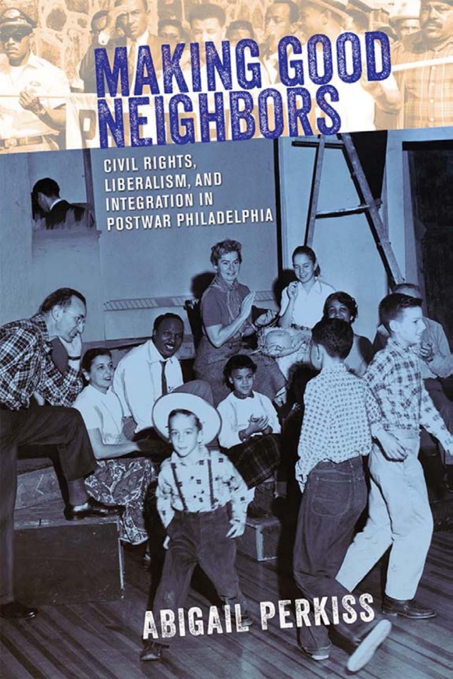 Making Good Neighbors: Civil Rights, Liberalism, and Integration in Postwar Philadelphia by by Abigail Perkiss