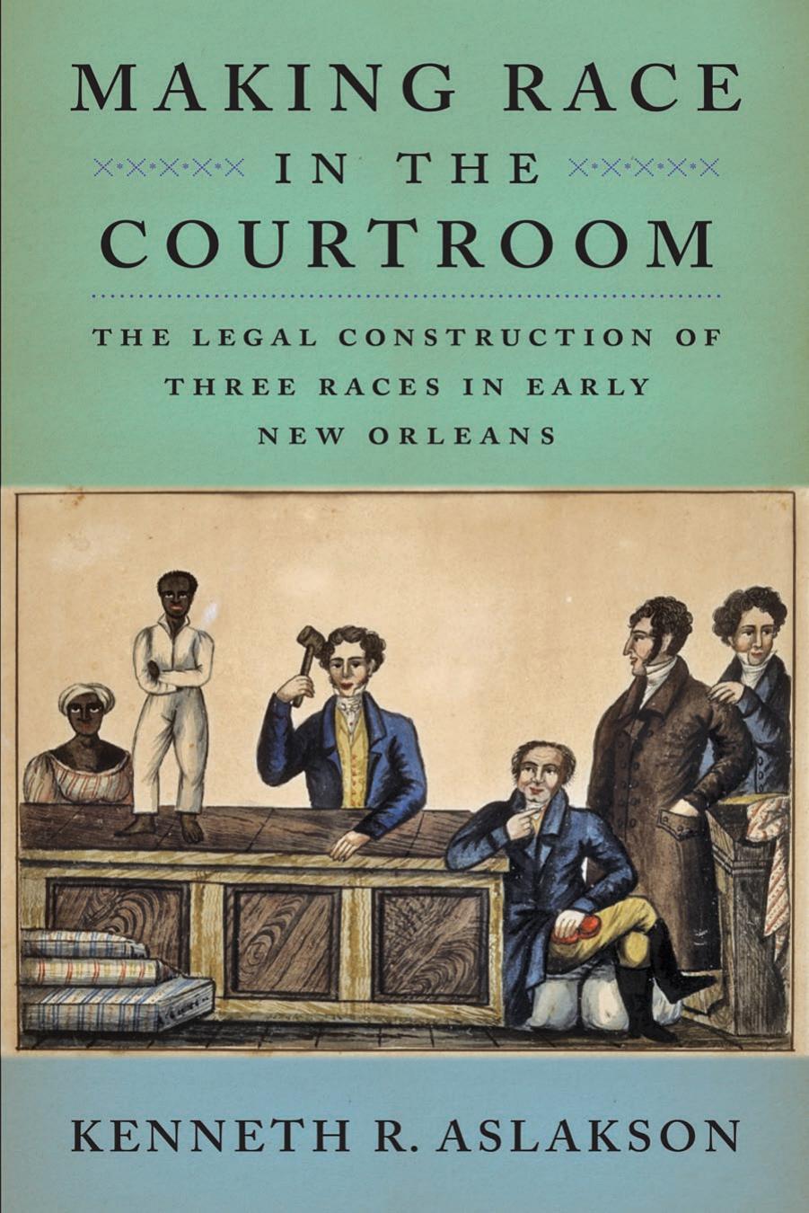 Making Race in the Courtroom: The Legal Construction of Three Races in Early New Orleans by Aslakson Kenneth R