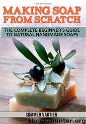 Making Soap From Scratch: The Complete Beginner's Guide to Natural Handmade Soaps by Summer Vautier