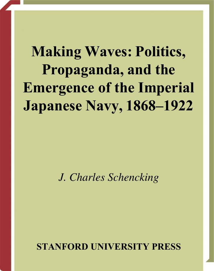 Making Waves: Politics, Propaganda, and the Emergence of the Imperial Japanese Navy, 1868-1922 by J. Schencking