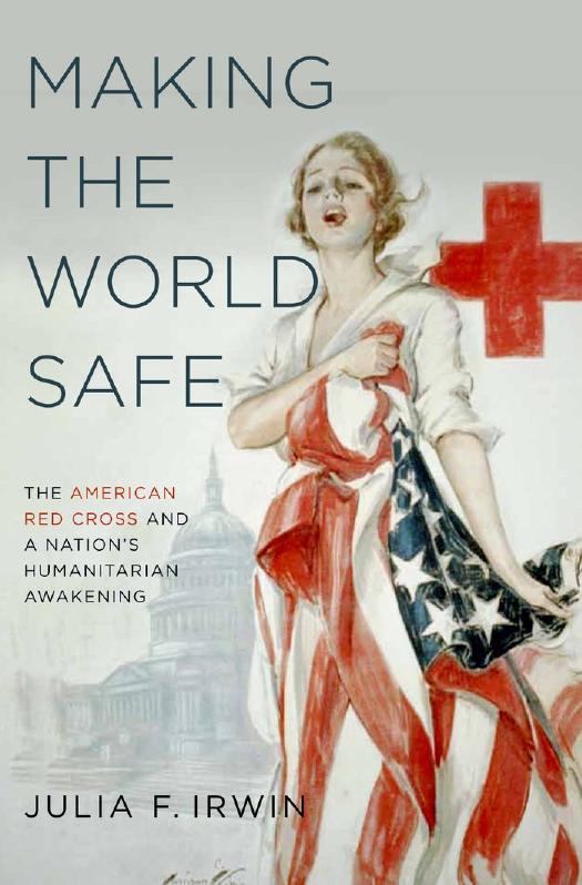Making the World Safe: The American Red Cross and a Nation's Humanitarian Awakening by Julia F. Irwin