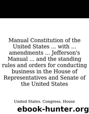 Manual Constitution of the United States ... with ... amendments ... Jefferson's Manual ... and the standing rules and orders for conducting business in the House of Representative by United States. Congress. House