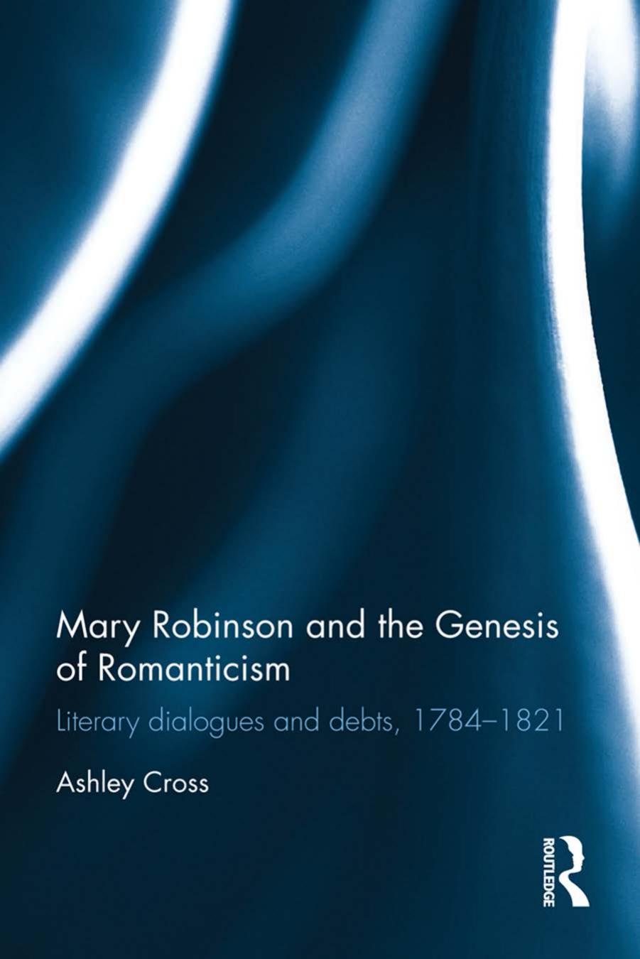 Mary Robinson and the Genesis of Romanticism: Literary Dialogues and Debts, 1784â1821 by Ashley Cross