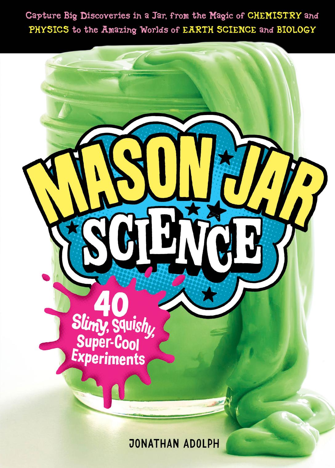 Mason Jar Science: 40 Slimy, Squishy, Super-Cool Experiments ; Capture Big Discoveries in a Jar, from the Magic of Chemistry and Physics to the Amazing Worlds of Earth Science and Biology by Adolph Jonathan