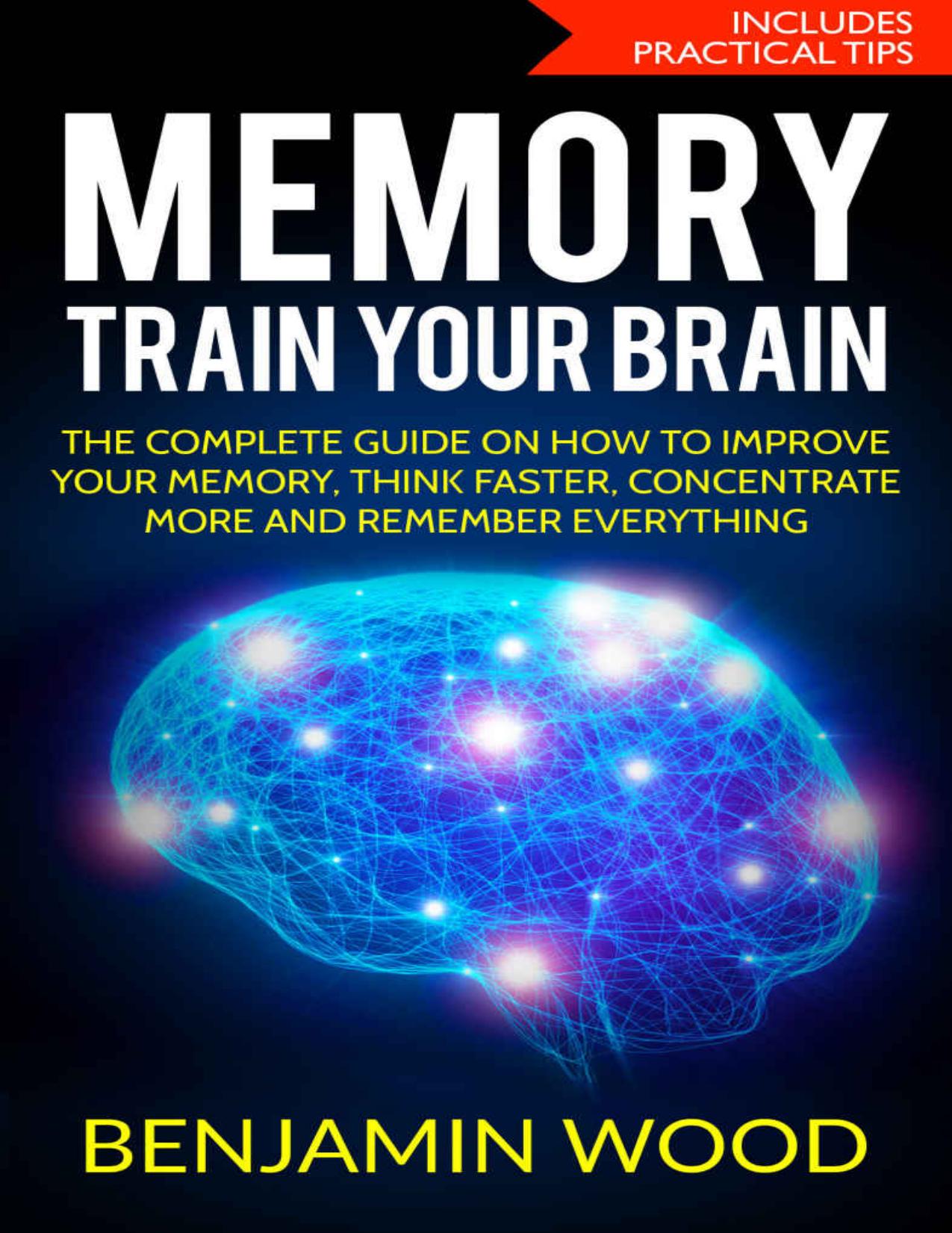 Memory. Train Your Brain.: The Complete Guide on How to Improve Your Memory, Think Faster, Concentrate More and Remember Everything by Benjamin Wood