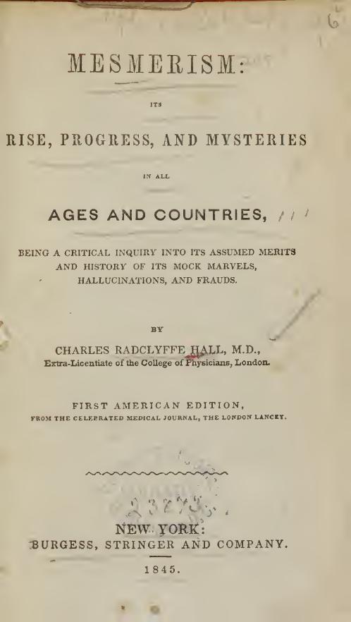 Mesmerism : its rise, progress, and mysteries in all ages and countries : being a critical inquiry into its assumed merits and history of its mock marvels, hallucinations, and frauds by Hall Charles Radclyffe 1819-1879