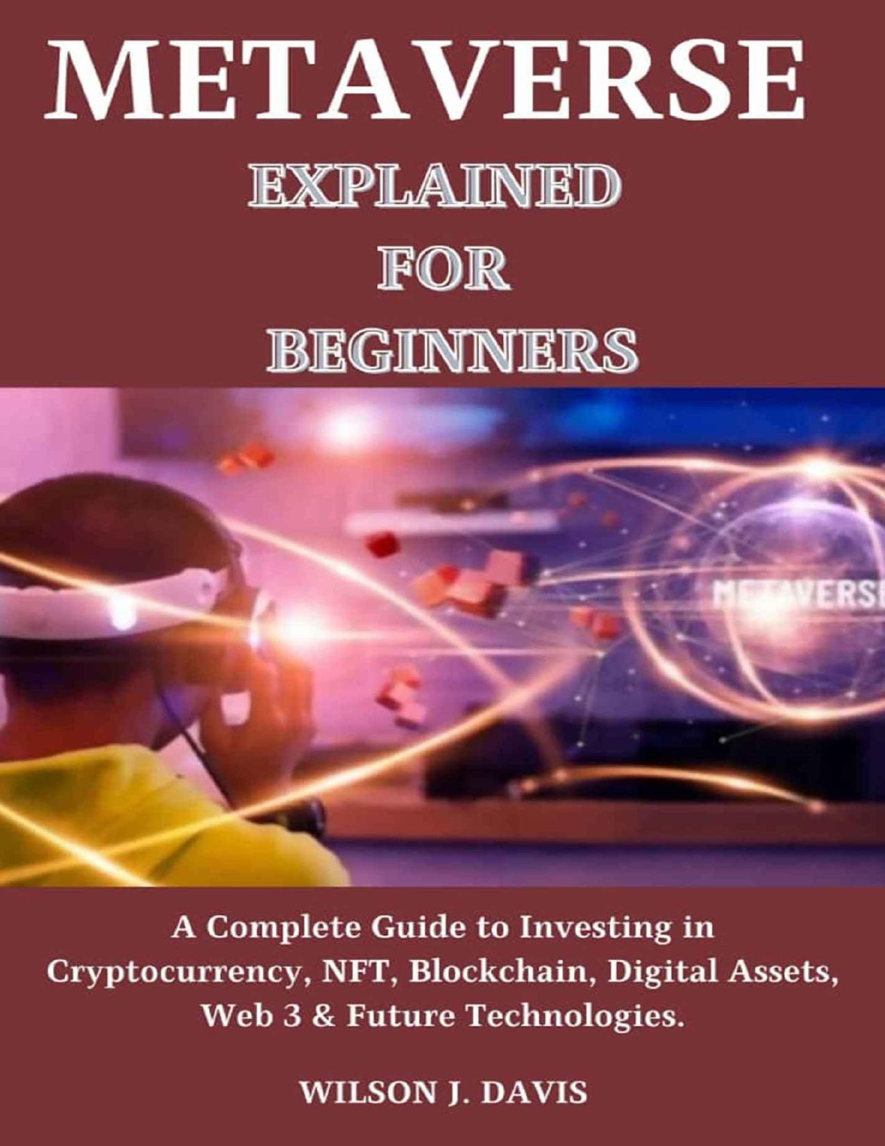 Metaverse Explained for Beginners: A Complete Guide to Investing in Cryptocurrency, NFT, Blockchain, Digital Assets, Web 3 & Future Technologies. by Wilson J. Davis