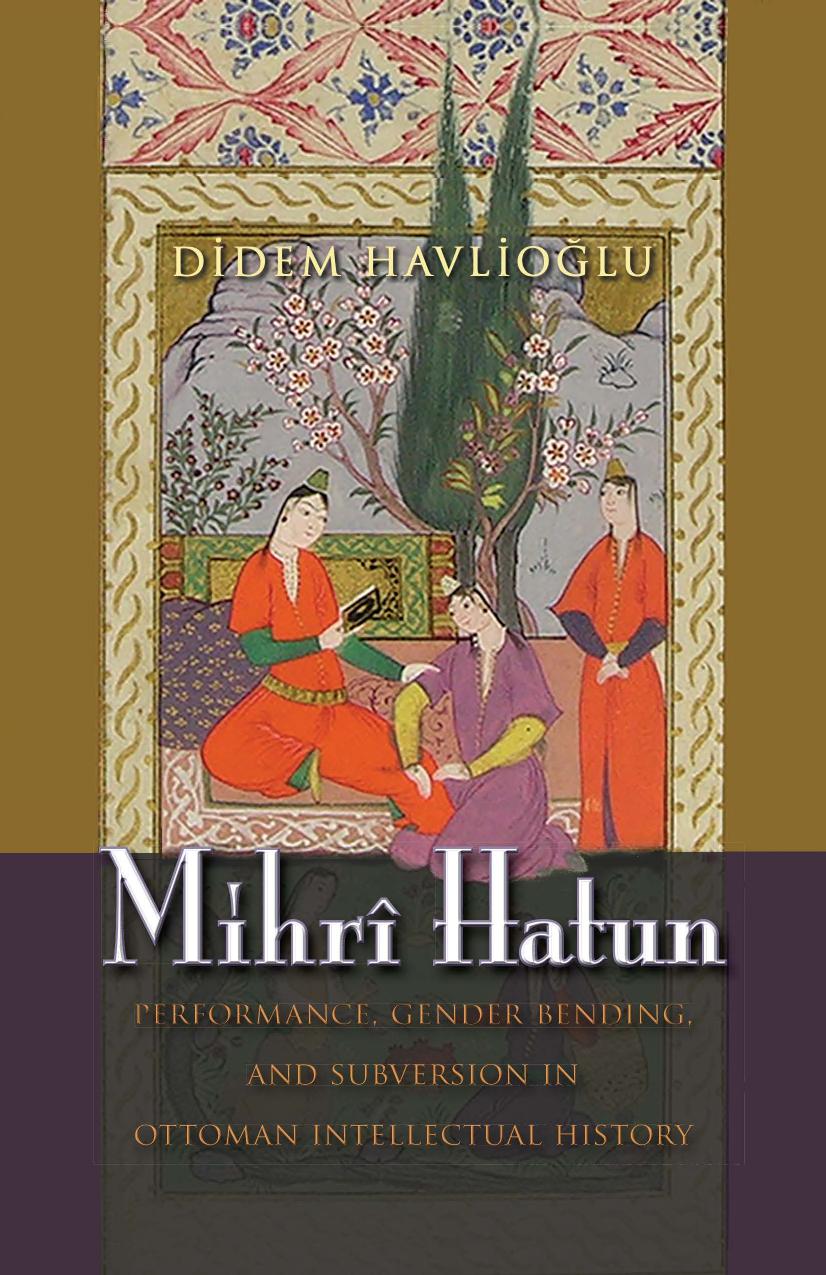 Mihri Hatun: Performance, Gender-Bending, and Subversion in Ottoman Intellectual History by Didem Havlioglu