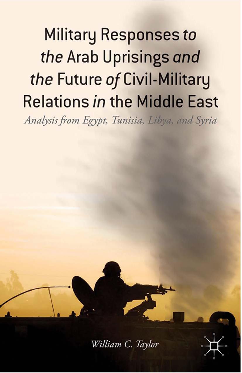 Military Responses to the Arab Uprisings and the Future of Civil-Military Relations in the Middle East: Analysis from Egypt, Tunisia, Libya, and Syria by William C. Taylor (auth.)