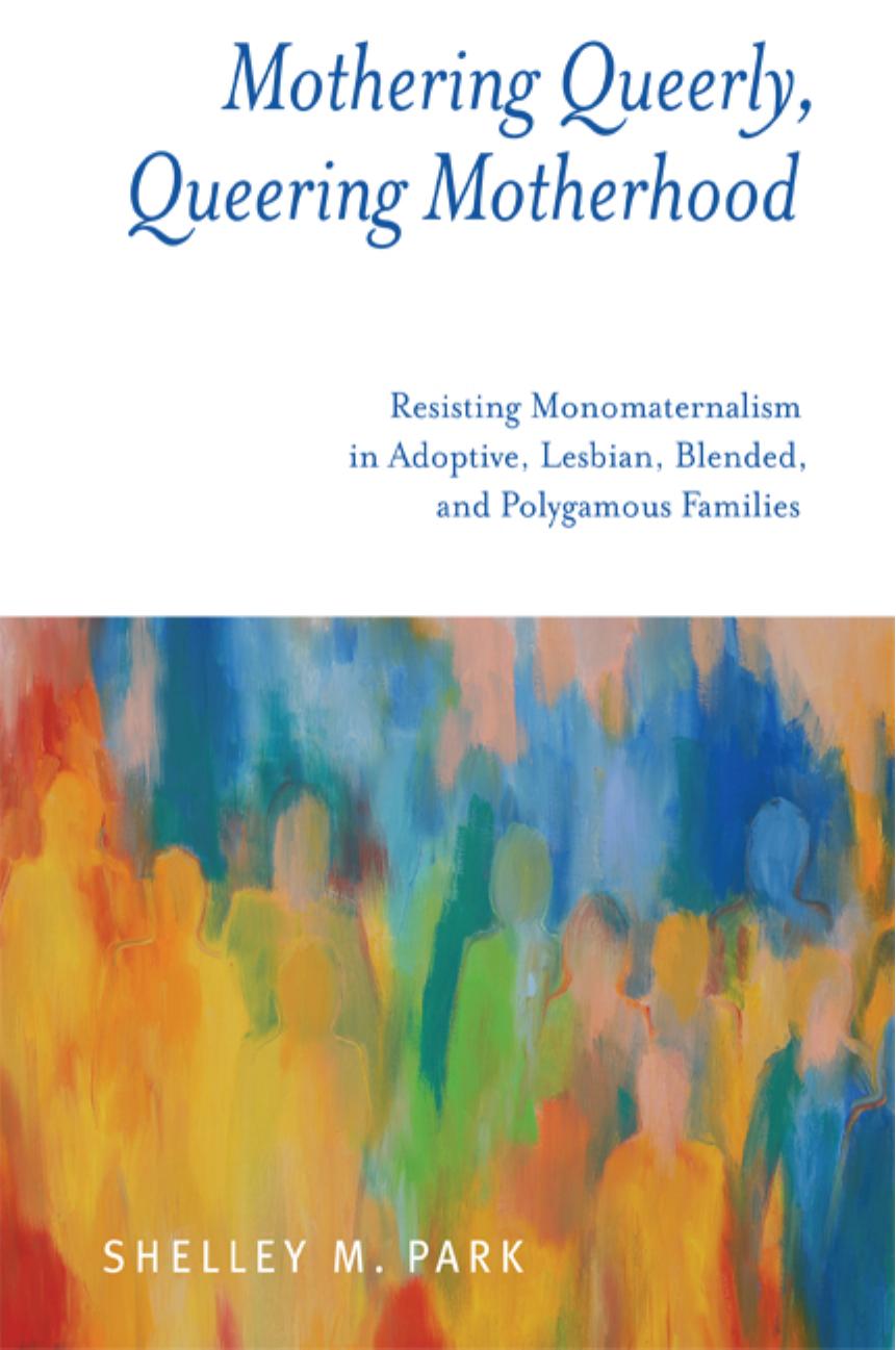 Mothering Queerly, Queering Motherhood: Resisting Monomaternalism in Adoptive, Lesbian, Blended, and Polygamous Families by Park Shelley M
