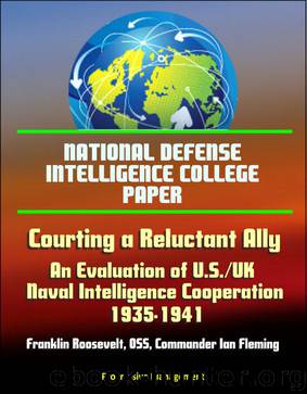 National Defense Intelligence College Paper: Courting a Reluctant Ally - An Evaluation of U.S.UK Naval Intelligence Cooperation, 1935-1941, Franklin Roosevelt, OSS, Commander Ian Fleming by Progressive Management
