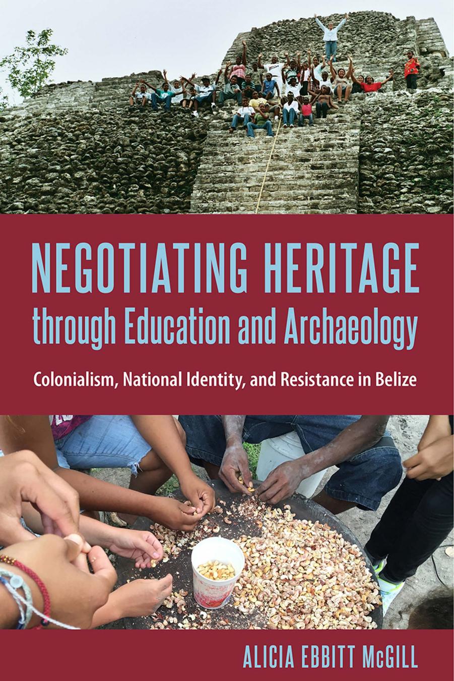 Negotiating Heritage Through Education and Archaeology: Colonialism, National Identity, and Resistance in Belize by Alicia Ebbitt McGill