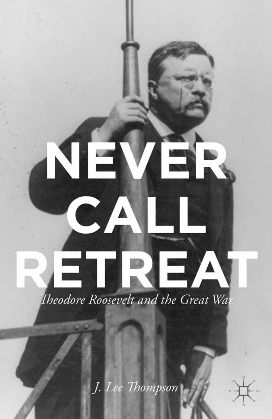 Never Call Retreat: Theodore Roosevelt and the Great War by J Lee Thompson (auth.)