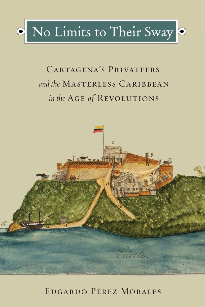 No Limits to Their Sway : Cartagena's Privateers and the Masterless Caribbean in the Age of Revolutions by Edgardo Perez Morales