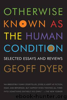 Otherwise Known as the Human Condition: Selected Essays and Reviews by Geoff Dyer