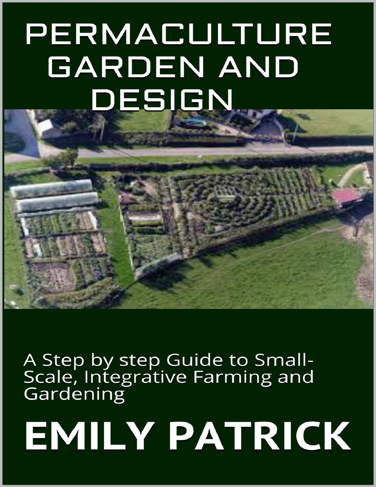 PERMACULTURE GARDEN AND DESIGN: A Step by step Guide to Small-Scale, Integrative Farming and Gardening by PATRICK EMILY