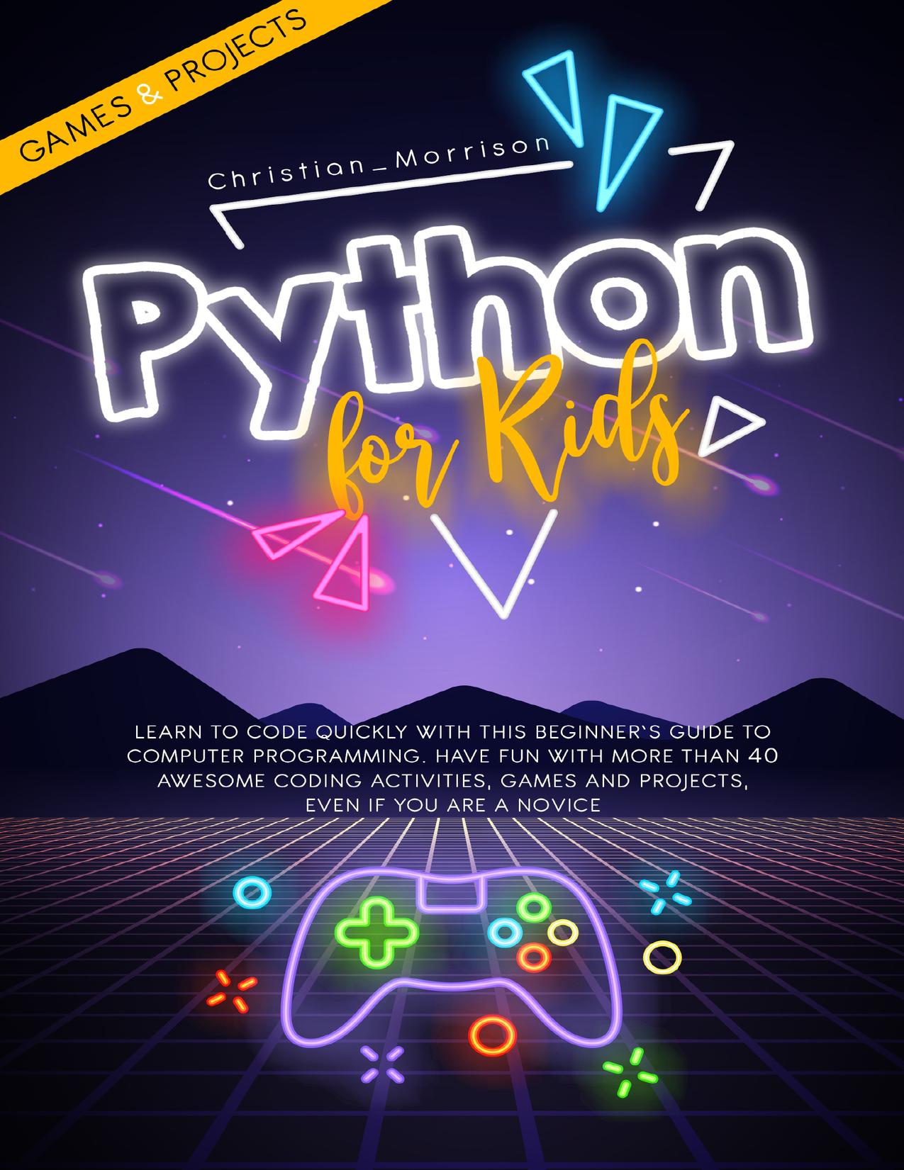 PYTHON FOR KIDS: Learn To Code Quickly With This Beginnerâs Guide To Computer Programming. Have Fun With More Than 40 Awesome Coding Activities, Games And Projects, Even If You Are A Novice by Christian Morrison