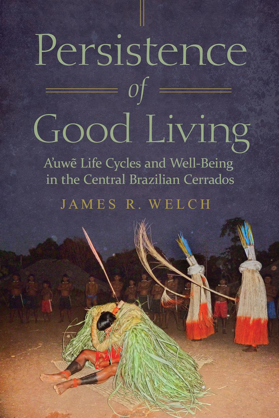 Persistence of Good Living: A'uwe Life Cycles and Well-Being in the Central Brazilian Cerrados by James R. Welch