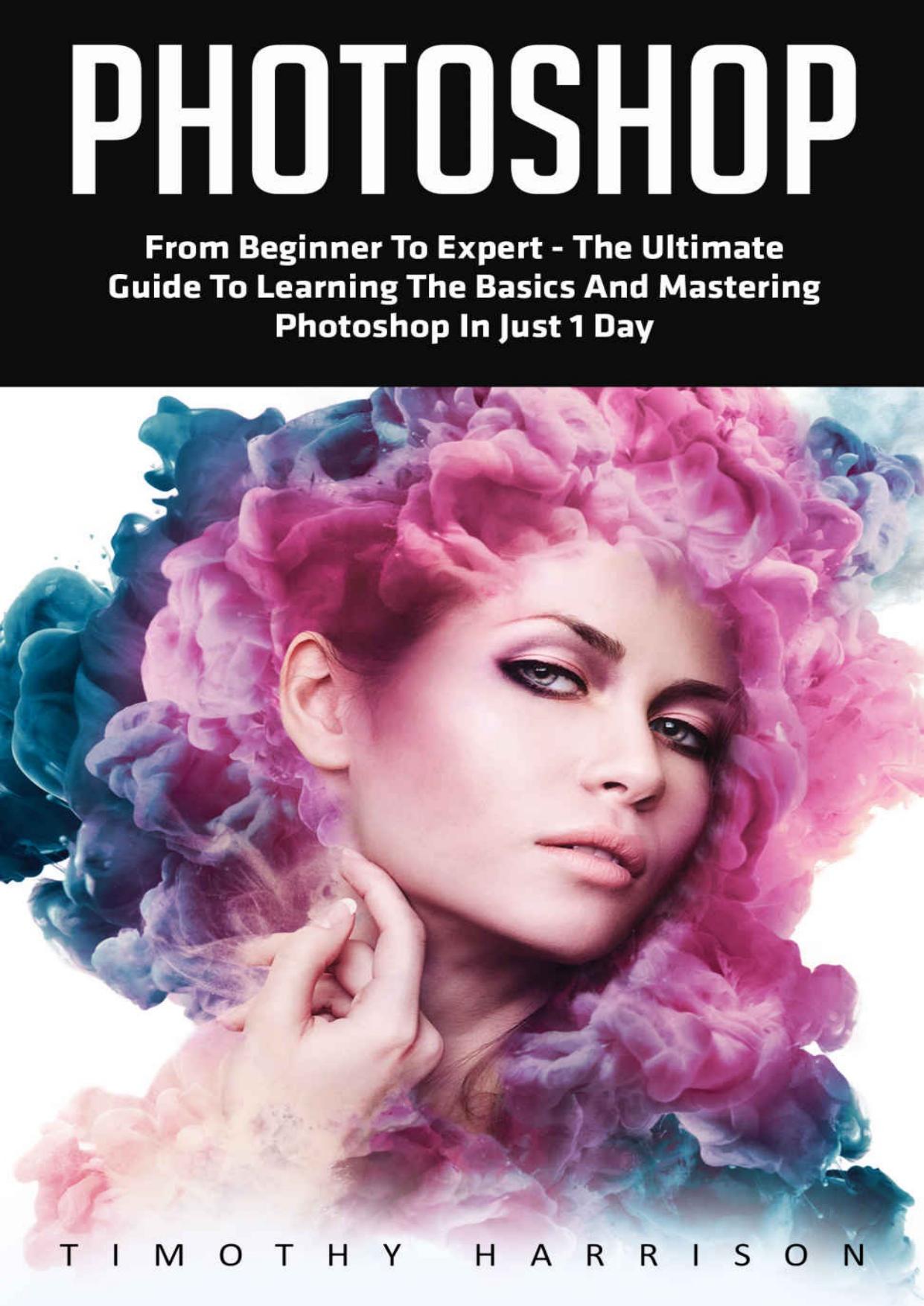 Photoshop: From Beginner to Expert - The Ultimate Guide to Learning the Basics and Mastering Photoshop in Just 1 Day (Graphic Design, Photo Editing, Adobe Photoshop) by Timothy Harrison
