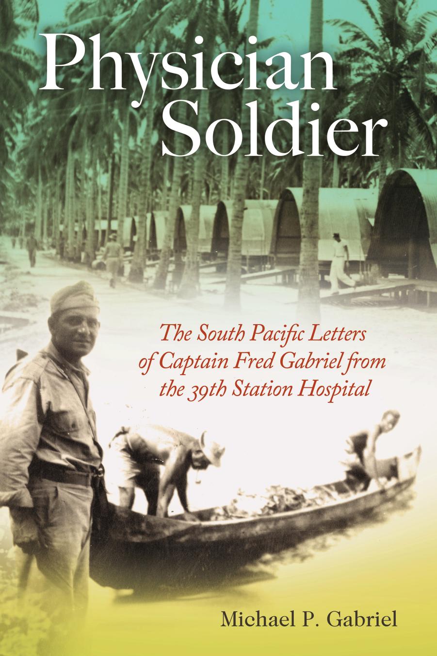 Physician Soldier: The South Pacific Letters of Captain Fred Gabriel from the 39th Station Hospital by Michael P. Gabriel